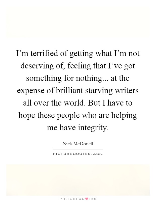 I'm terrified of getting what I'm not deserving of, feeling that I've got something for nothing... at the expense of brilliant starving writers all over the world. But I have to hope these people who are helping me have integrity. Picture Quote #1