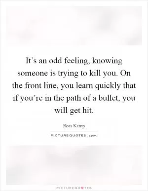 It’s an odd feeling, knowing someone is trying to kill you. On the front line, you learn quickly that if you’re in the path of a bullet, you will get hit Picture Quote #1