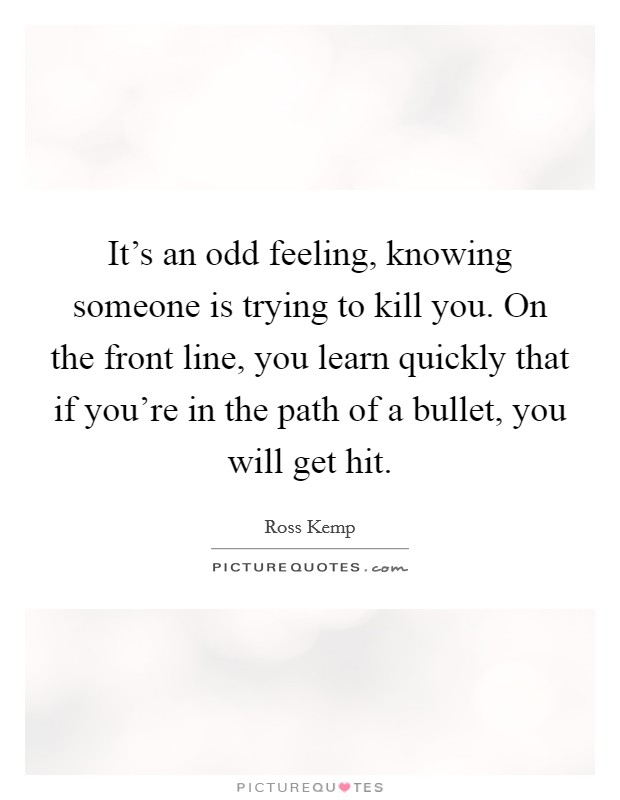 It's an odd feeling, knowing someone is trying to kill you. On the front line, you learn quickly that if you're in the path of a bullet, you will get hit. Picture Quote #1