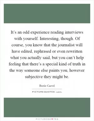 It’s an odd experience reading interviews with yourself. Interesting, though. Of course, you know that the journalist will have edited, rephrased or even rewritten what you actually said, but you can’t help feeling that there’s a special kind of truth in the way someone else paints you, however subjective they might be Picture Quote #1