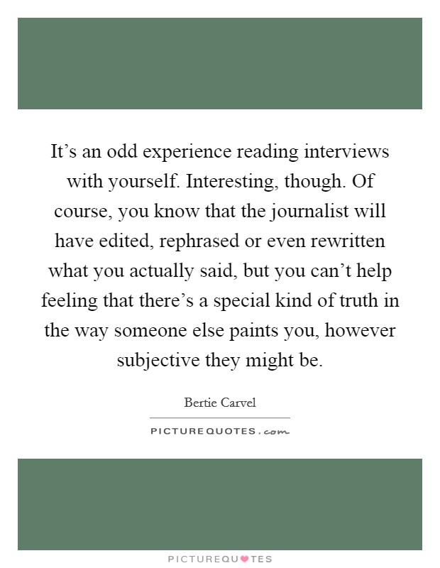 It's an odd experience reading interviews with yourself. Interesting, though. Of course, you know that the journalist will have edited, rephrased or even rewritten what you actually said, but you can't help feeling that there's a special kind of truth in the way someone else paints you, however subjective they might be. Picture Quote #1