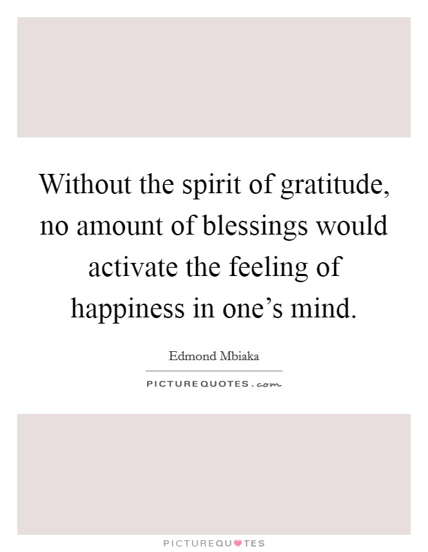 Without the spirit of gratitude, no amount of blessings would activate the feeling of happiness in one's mind. Picture Quote #1
