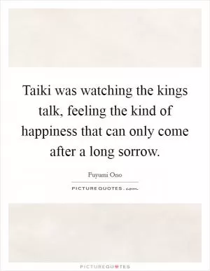 Taiki was watching the kings talk, feeling the kind of happiness that can only come after a long sorrow Picture Quote #1