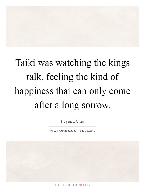Taiki was watching the kings talk, feeling the kind of happiness that can only come after a long sorrow. Picture Quote #1