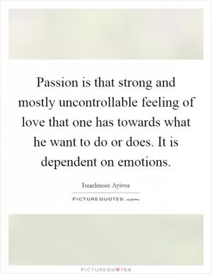 Passion is that strong and mostly uncontrollable feeling of love that one has towards what he want to do or does. It is dependent on emotions Picture Quote #1