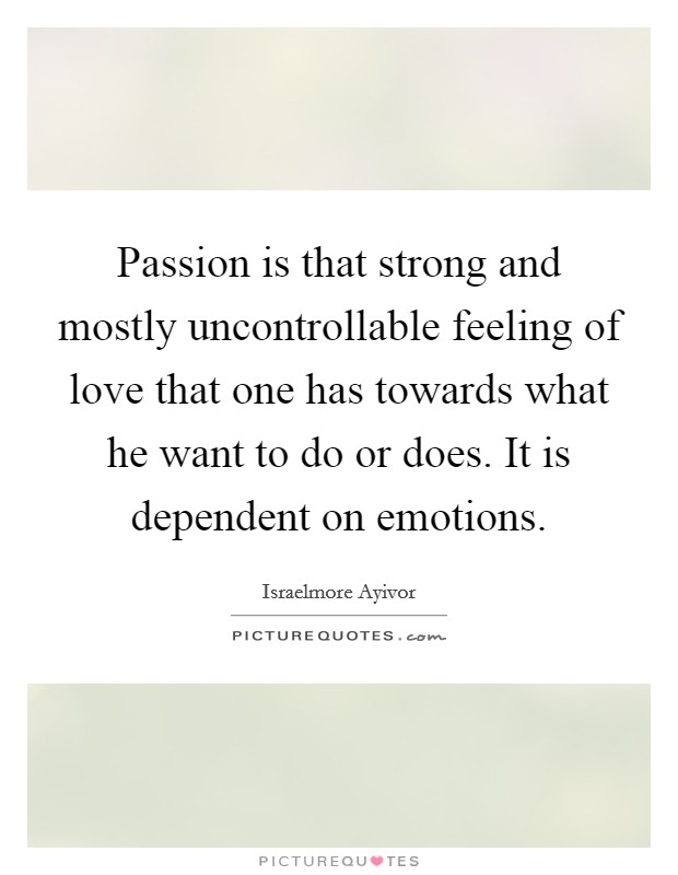 Passion is that strong and mostly uncontrollable feeling of love that one has towards what he want to do or does. It is dependent on emotions. Picture Quote #1