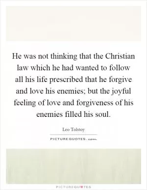 He was not thinking that the Christian law which he had wanted to follow all his life prescribed that he forgive and love his enemies; but the joyful feeling of love and forgiveness of his enemies filled his soul Picture Quote #1
