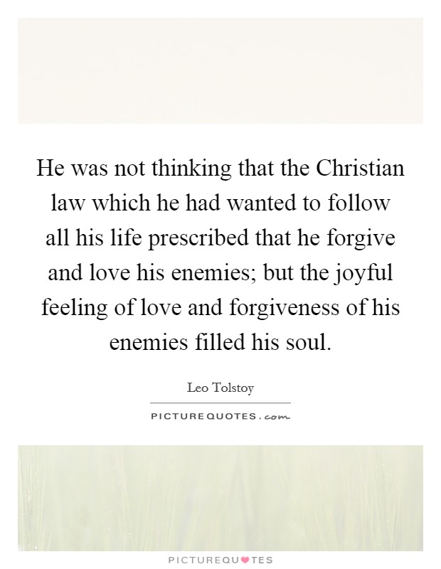 He was not thinking that the Christian law which he had wanted to follow all his life prescribed that he forgive and love his enemies; but the joyful feeling of love and forgiveness of his enemies filled his soul. Picture Quote #1