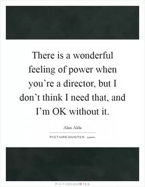 There is a wonderful feeling of power when you’re a director, but I don’t think I need that, and I’m OK without it Picture Quote #1