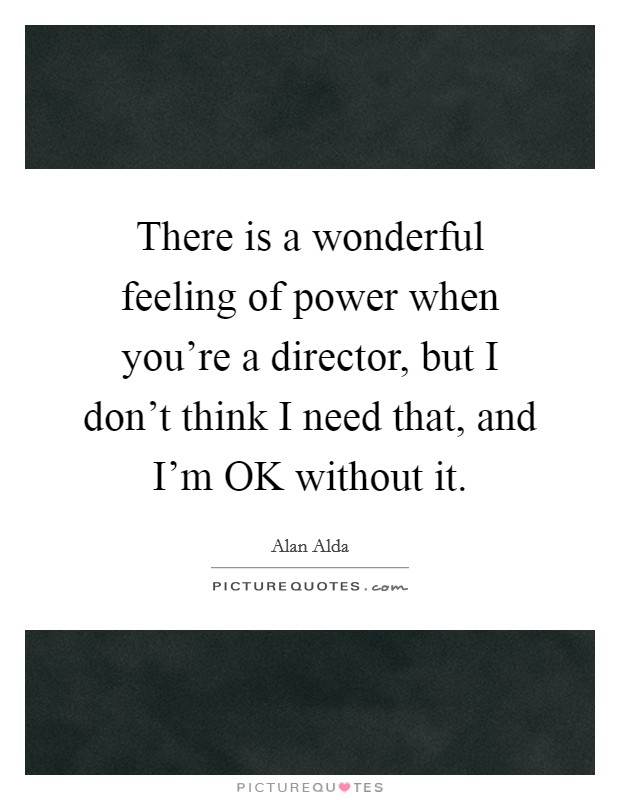 There is a wonderful feeling of power when you're a director, but I don't think I need that, and I'm OK without it. Picture Quote #1