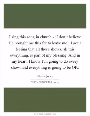 I sing this song in church - ‘I don’t believe He brought me this far to leave me.’ I got a feeling that all these shows, all this everything, is part of my blessing. And in my heart, I know I’m going to do every show, and everything is going to be OK Picture Quote #1