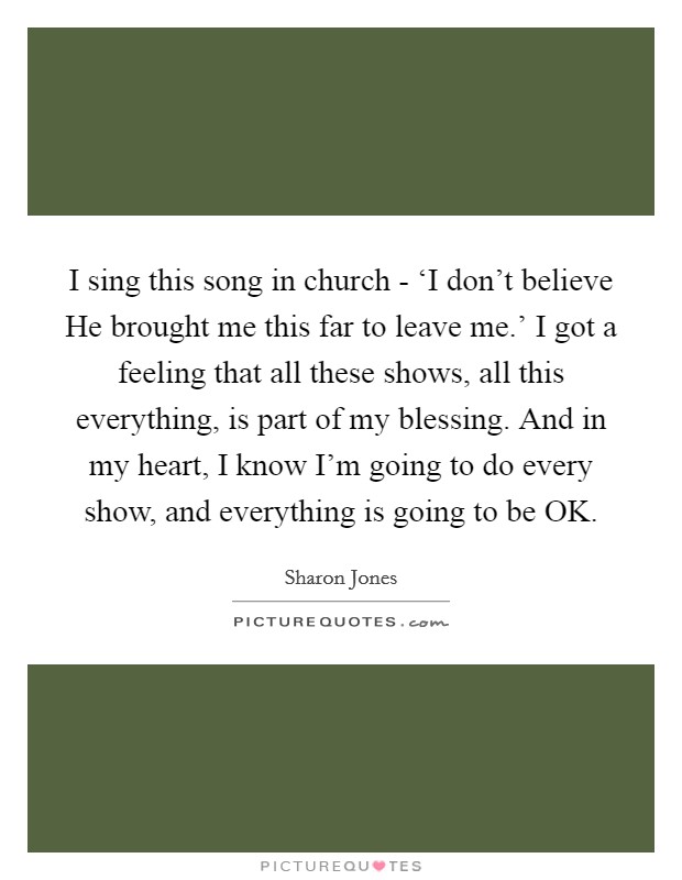 I sing this song in church - ‘I don't believe He brought me this far to leave me.' I got a feeling that all these shows, all this everything, is part of my blessing. And in my heart, I know I'm going to do every show, and everything is going to be OK. Picture Quote #1