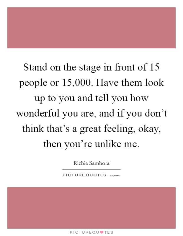 Stand on the stage in front of 15 people or 15,000. Have them look up to you and tell you how wonderful you are, and if you don't think that's a great feeling, okay, then you're unlike me. Picture Quote #1