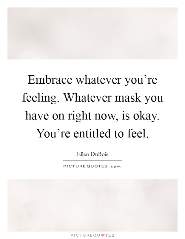 Embrace whatever you're feeling. Whatever mask you have on right now, is okay. You're entitled to feel. Picture Quote #1