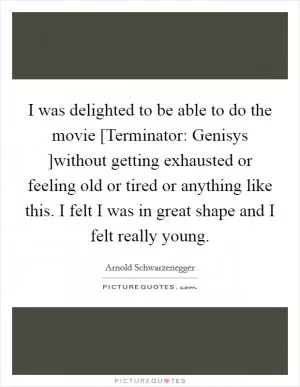 I was delighted to be able to do the movie [Terminator: Genisys ]without getting exhausted or feeling old or tired or anything like this. I felt I was in great shape and I felt really young Picture Quote #1