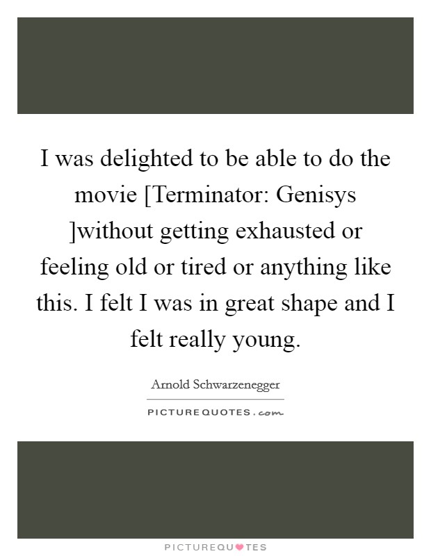 I was delighted to be able to do the movie [Terminator: Genisys ]without getting exhausted or feeling old or tired or anything like this. I felt I was in great shape and I felt really young. Picture Quote #1