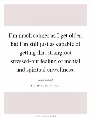 I’m much calmer as I get older, but I’m still just as capable of getting that strung-out stressed-out feeling of mental and spiritual unwellness Picture Quote #1