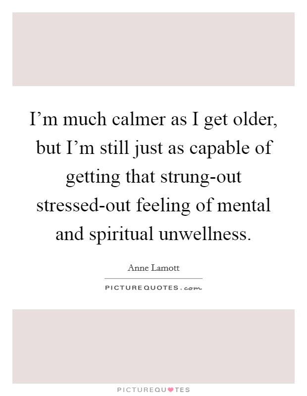 I'm much calmer as I get older, but I'm still just as capable of getting that strung-out stressed-out feeling of mental and spiritual unwellness. Picture Quote #1