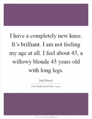 I have a completely new knee. It’s brilliant. I am not feeling my age at all. I feel about 43, a willowy blonde 43 years old with long legs Picture Quote #1
