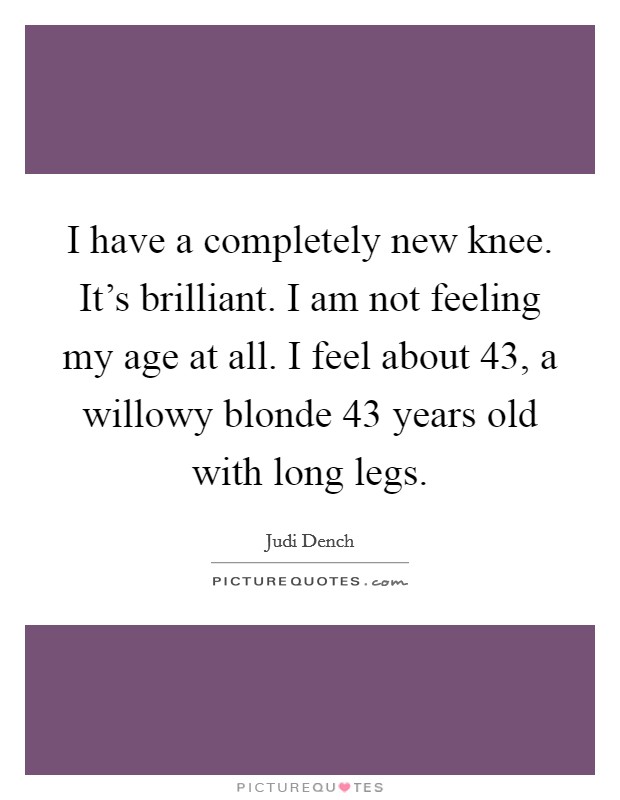 I have a completely new knee. It's brilliant. I am not feeling my age at all. I feel about 43, a willowy blonde 43 years old with long legs. Picture Quote #1
