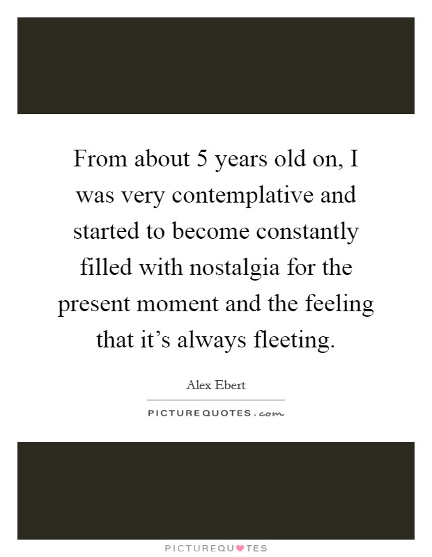 From about 5 years old on, I was very contemplative and started to become constantly filled with nostalgia for the present moment and the feeling that it's always fleeting. Picture Quote #1