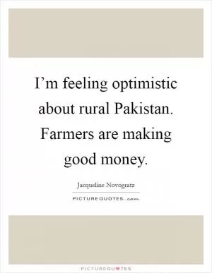 I’m feeling optimistic about rural Pakistan. Farmers are making good money Picture Quote #1