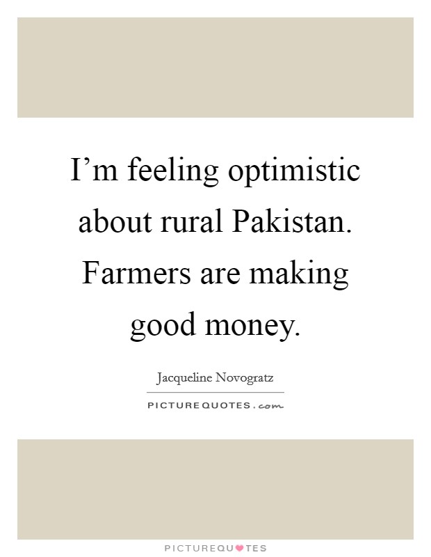 I'm feeling optimistic about rural Pakistan. Farmers are making good money. Picture Quote #1