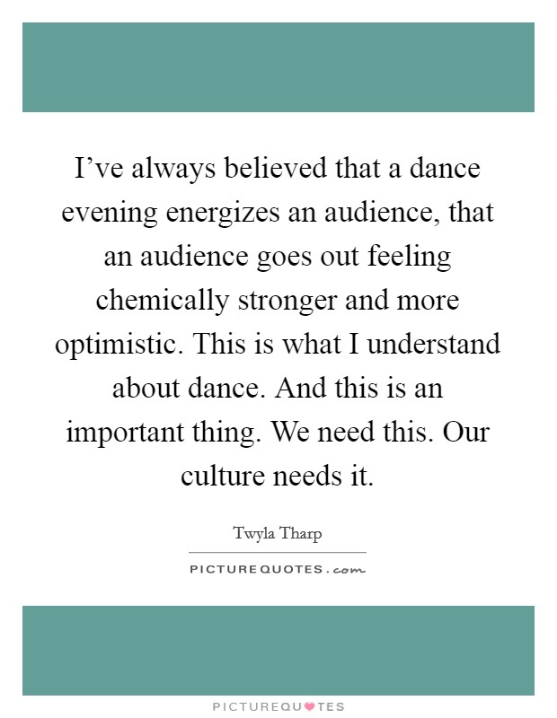 I've always believed that a dance evening energizes an audience, that an audience goes out feeling chemically stronger and more optimistic. This is what I understand about dance. And this is an important thing. We need this. Our culture needs it. Picture Quote #1