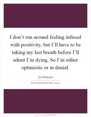 I don’t run around feeling infused with positivity, but I’ll have to be taking my last breath before I’ll admit I’m dying. So I’m either optimistic or in denial Picture Quote #1