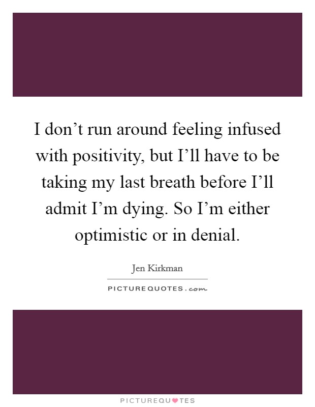 I don't run around feeling infused with positivity, but I'll have to be taking my last breath before I'll admit I'm dying. So I'm either optimistic or in denial. Picture Quote #1
