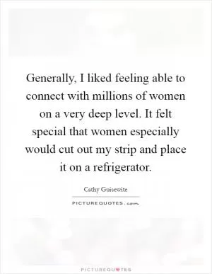 Generally, I liked feeling able to connect with millions of women on a very deep level. It felt special that women especially would cut out my strip and place it on a refrigerator Picture Quote #1