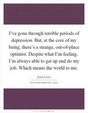 I’ve gone through terrible periods of depression. But, at the core of my being, there’s a strange, out-of-place optimist. Despite what I’m feeling, I’m always able to get up and do my job. Which means the world to me Picture Quote #1