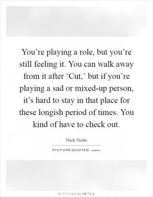 You’re playing a role, but you’re still feeling it. You can walk away from it after ‘Cut,’ but if you’re playing a sad or mixed-up person, it’s hard to stay in that place for these longish period of times. You kind of have to check out Picture Quote #1