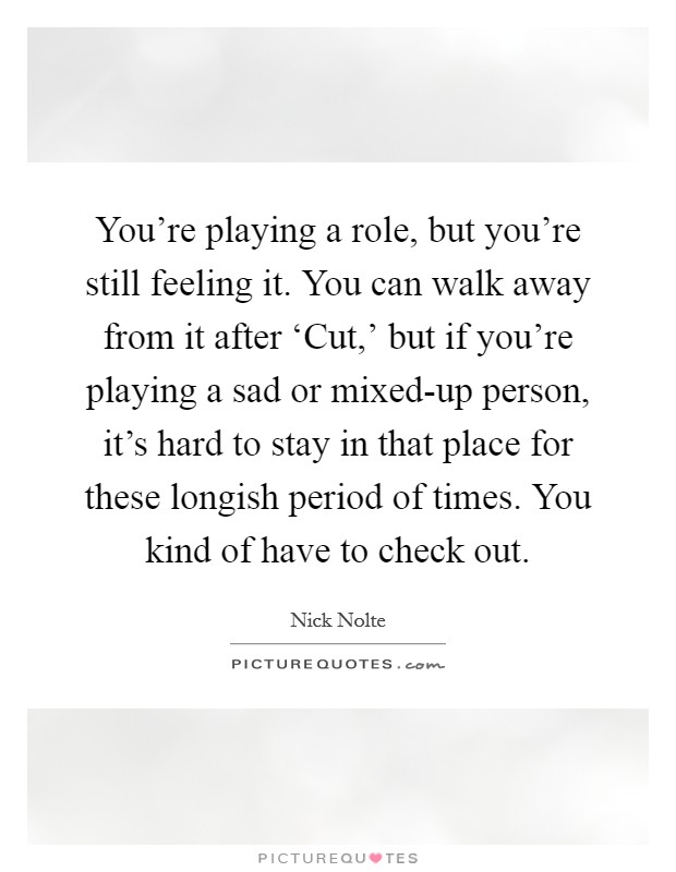 You're playing a role, but you're still feeling it. You can walk away from it after ‘Cut,' but if you're playing a sad or mixed-up person, it's hard to stay in that place for these longish period of times. You kind of have to check out. Picture Quote #1