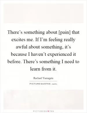 There’s something about [pain] that excites me. If I’m feeling really awful about something, it’s because I haven’t experienced it before. There’s something I need to learn from it Picture Quote #1