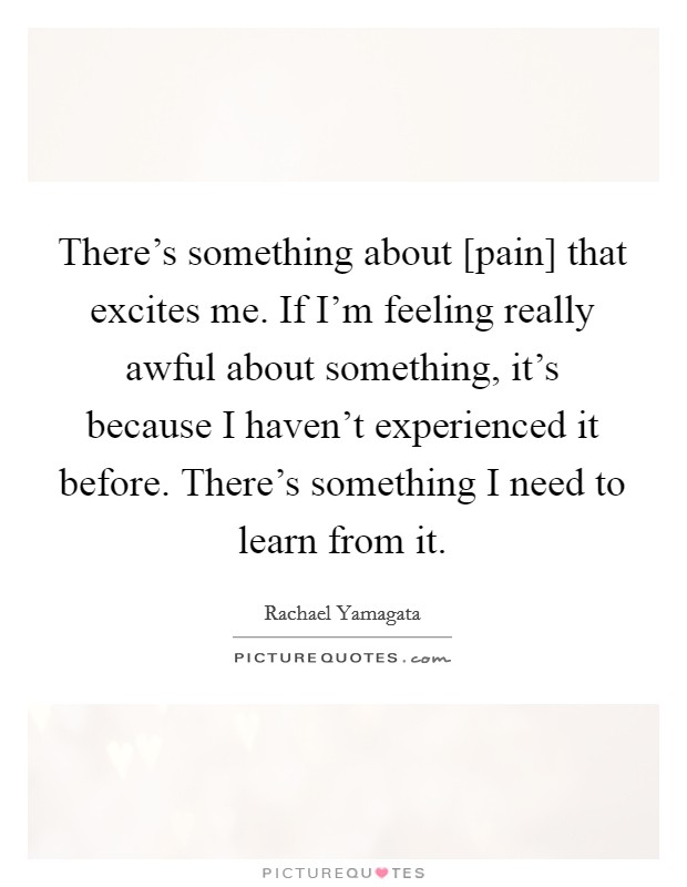 There's something about [pain] that excites me. If I'm feeling really awful about something, it's because I haven't experienced it before. There's something I need to learn from it. Picture Quote #1
