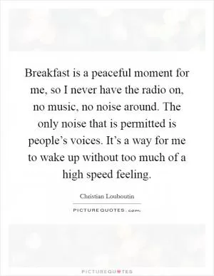 Breakfast is a peaceful moment for me, so I never have the radio on, no music, no noise around. The only noise that is permitted is people’s voices. It’s a way for me to wake up without too much of a high speed feeling Picture Quote #1