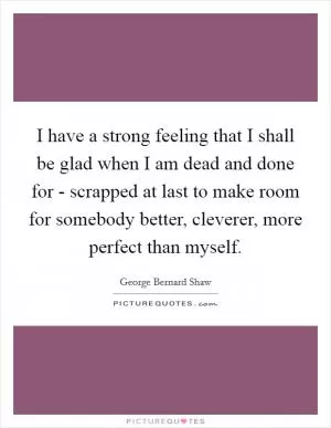 I have a strong feeling that I shall be glad when I am dead and done for - scrapped at last to make room for somebody better, cleverer, more perfect than myself Picture Quote #1