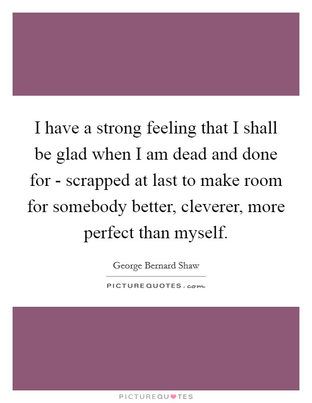I have a strong feeling that I shall be glad when I am dead and done for - scrapped at last to make room for somebody better, cleverer, more perfect than myself. Picture Quote #1