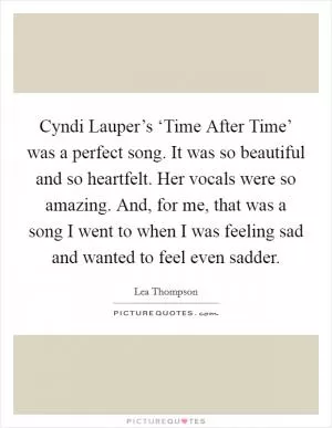 Cyndi Lauper’s ‘Time After Time’ was a perfect song. It was so beautiful and so heartfelt. Her vocals were so amazing. And, for me, that was a song I went to when I was feeling sad and wanted to feel even sadder Picture Quote #1