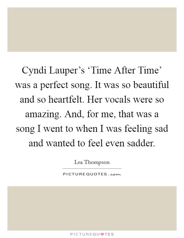 Cyndi Lauper's ‘Time After Time' was a perfect song. It was so beautiful and so heartfelt. Her vocals were so amazing. And, for me, that was a song I went to when I was feeling sad and wanted to feel even sadder. Picture Quote #1