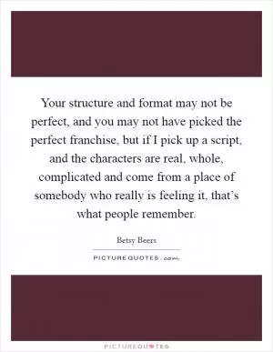 Your structure and format may not be perfect, and you may not have picked the perfect franchise, but if I pick up a script, and the characters are real, whole, complicated and come from a place of somebody who really is feeling it, that’s what people remember Picture Quote #1