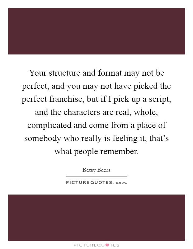Your structure and format may not be perfect, and you may not have picked the perfect franchise, but if I pick up a script, and the characters are real, whole, complicated and come from a place of somebody who really is feeling it, that's what people remember. Picture Quote #1