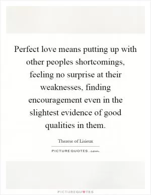 Perfect love means putting up with other peoples shortcomings, feeling no surprise at their weaknesses, finding encouragement even in the slightest evidence of good qualities in them Picture Quote #1