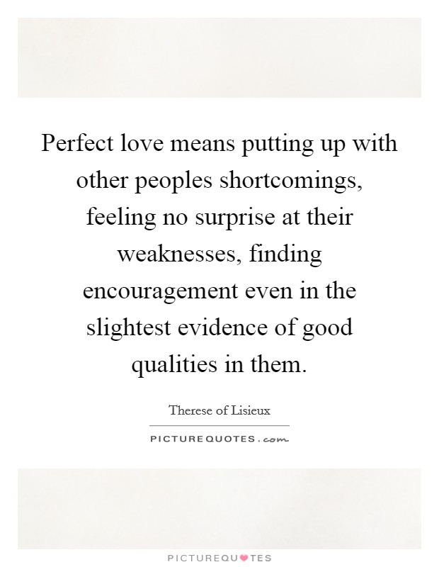 Perfect love means putting up with other peoples shortcomings, feeling no surprise at their weaknesses, finding encouragement even in the slightest evidence of good qualities in them. Picture Quote #1