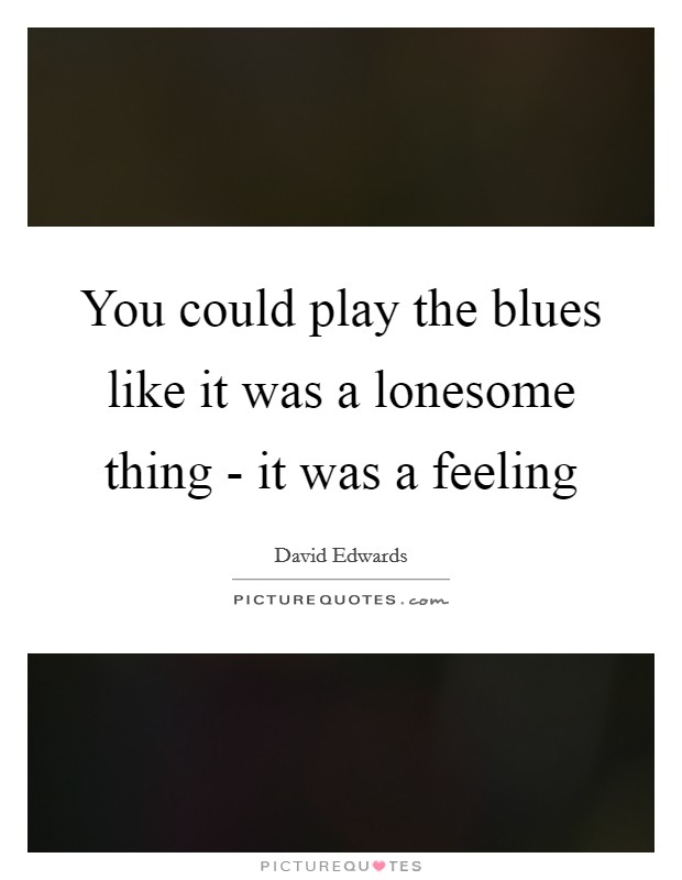 You could play the blues like it was a lonesome thing - it was a feeling Picture Quote #1