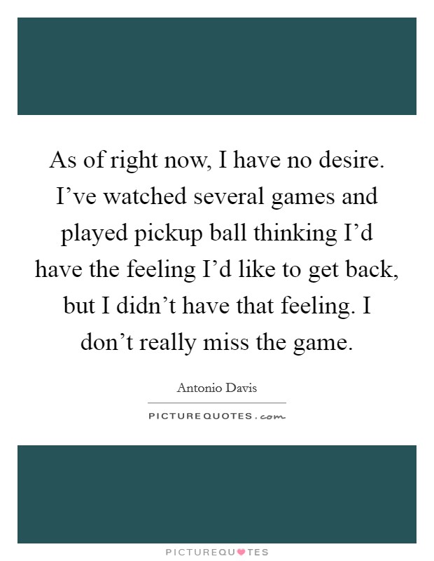 As of right now, I have no desire. I've watched several games and played pickup ball thinking I'd have the feeling I'd like to get back, but I didn't have that feeling. I don't really miss the game. Picture Quote #1