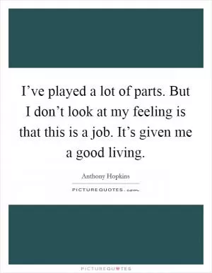 I’ve played a lot of parts. But I don’t look at my feeling is that this is a job. It’s given me a good living Picture Quote #1