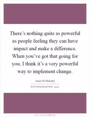 There’s nothing quite as powerful as people feeling they can have impact and make a difference. When you’ve got that going for you, I think it’s a very powerful way to implement change Picture Quote #1