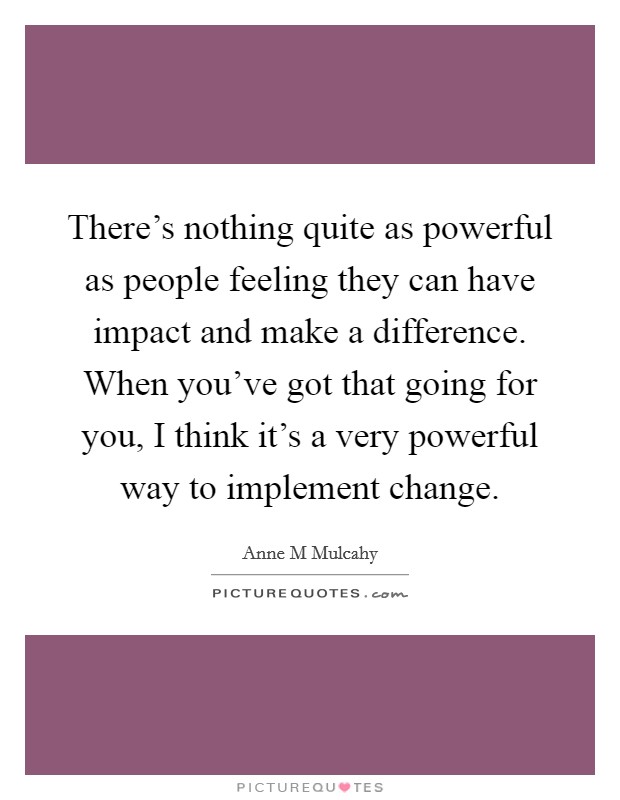 There's nothing quite as powerful as people feeling they can have impact and make a difference. When you've got that going for you, I think it's a very powerful way to implement change. Picture Quote #1